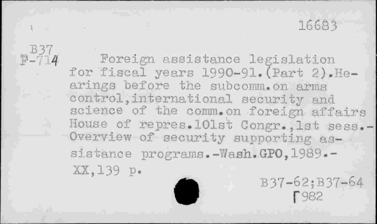 ﻿16603
P-714 Foreign assistance legislation for fiscal years 1990-91.(Part 2).Hearings before the subcomm.on arms control,international security and science of the comm.on foreign affairs House of repres.lOls't Congr.,lst sess.-Overview of security supporting assistance programs.-Wash.GPO,1989«-
XX,139 p.
B37-62;B37-64
T982